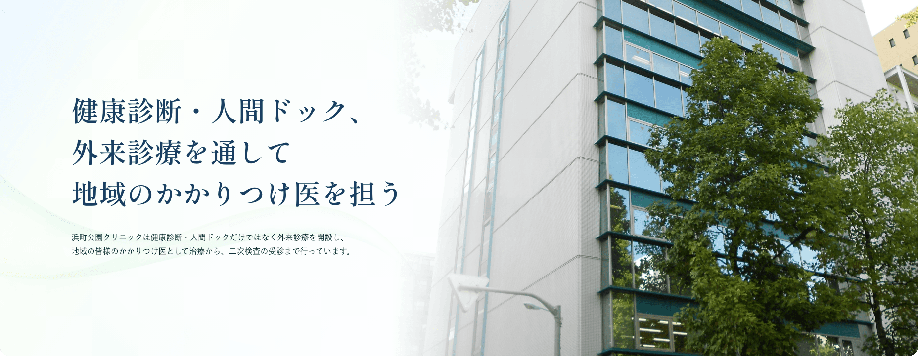 健康診断・人間ドック、外来診療を通して地域のかかりつけ医を担う 浜町公園クリニックは健康診断・人間ドックだけではなく外来診療を開設し、地域の皆様のかかりつけ医として治療から、二次検査の受診まで行っています。