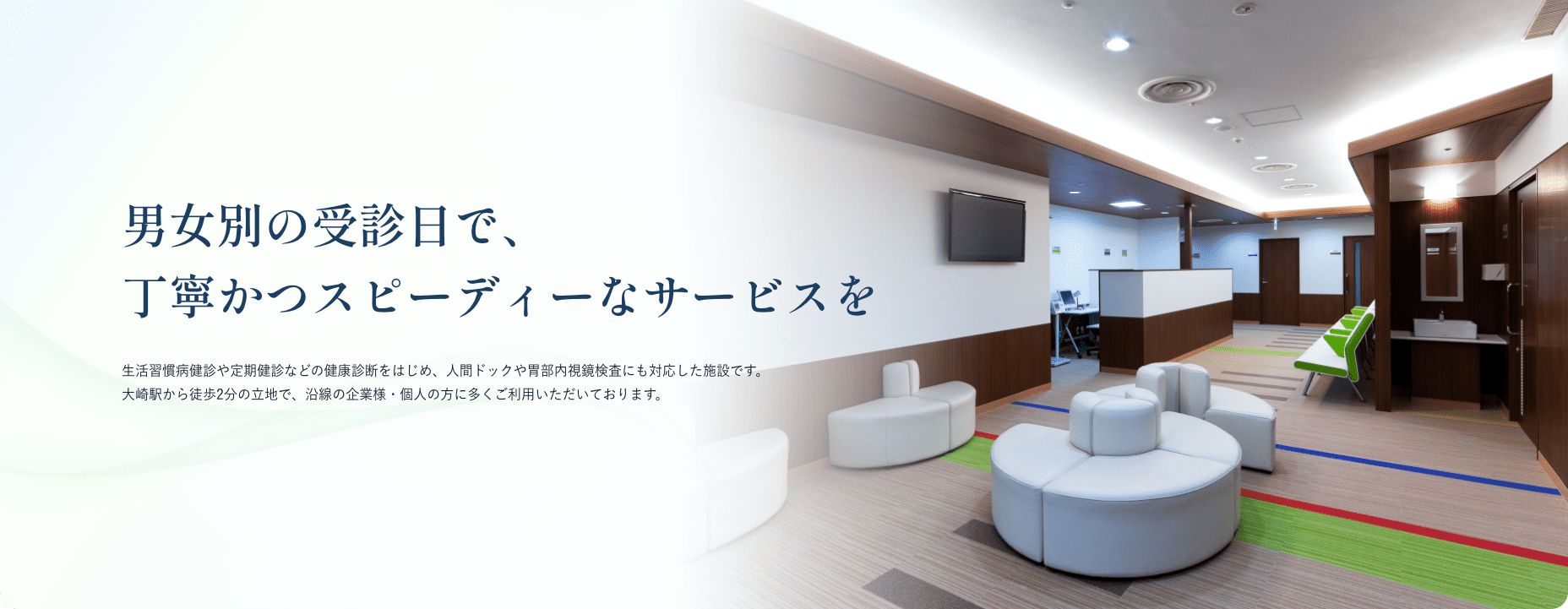 男女別の受診日で、丁寧かつスピーディーなサービスを 生活習慣病健診や定期健診などの健康診断をはじめ、人間ドックや胃部内視鏡検査にも対応した施設です。大崎駅から徒歩2分の立地で、沿線の企業様・個人の方に多くご利用いただいております。