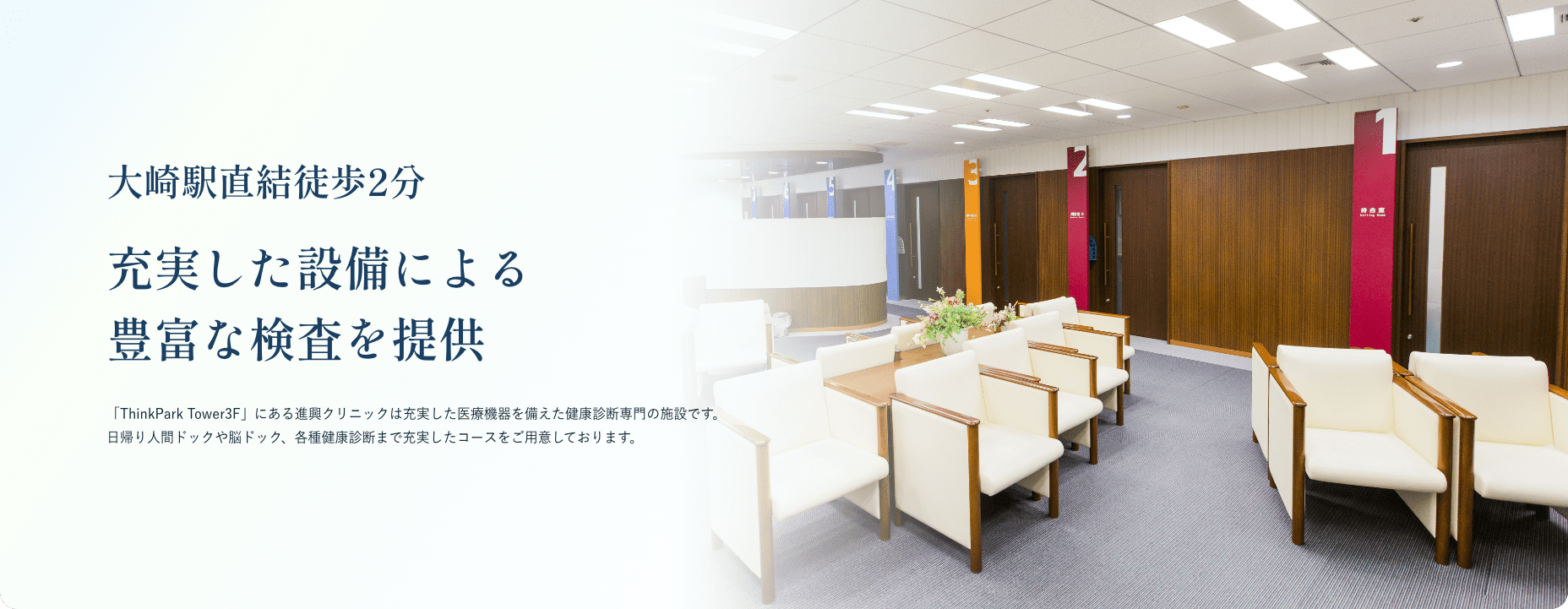 大崎駅直結徒歩2分 充実した設備による豊富な検査を提供 「ThinkPark Tower3F」にある進興クリニックは充実した医療機器を備えた健康診断専門の施設です。日帰り人間ドックや脳ドック、各種健康診断まで充実したコースをご用意しております。