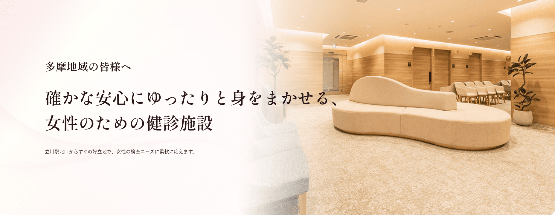多摩地域の皆様へ 確かな安心にゆったりと身をまかせる、 女性のための健診施設 立川駅北口からすぐの好立地で、女性の検査ニーズに柔軟に応えます。