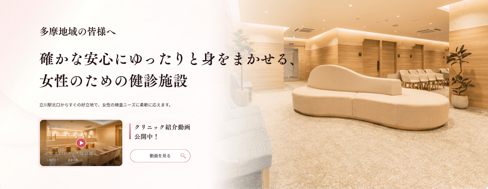 多摩地域の皆様へ 確かな安心にゆったりと身をまかせる、 女性のための健診施設 立川駅北口からすぐの好立地で、女性の検査ニーズに柔軟に応えます。