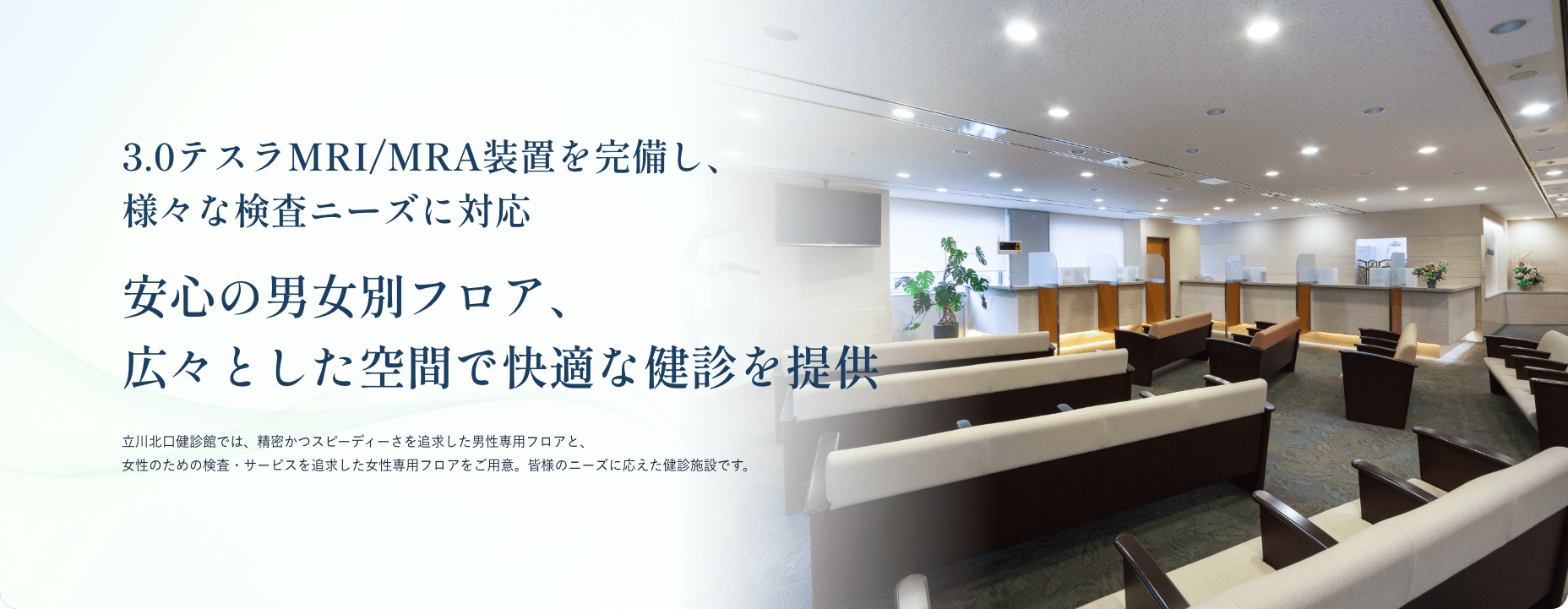 3.0テスラMRI/MRA装置を完備し、様々な検査ニーズに対応 安心の男女別フロア、広々とした空間で快適な健診を提供 立川北口健診館では、精密かつスピーディーさを追求した男性専用フロアと、女性のための検査・サービスを追求した女性専用フロアをご用意。皆様のニーズに応えた健診施設です。